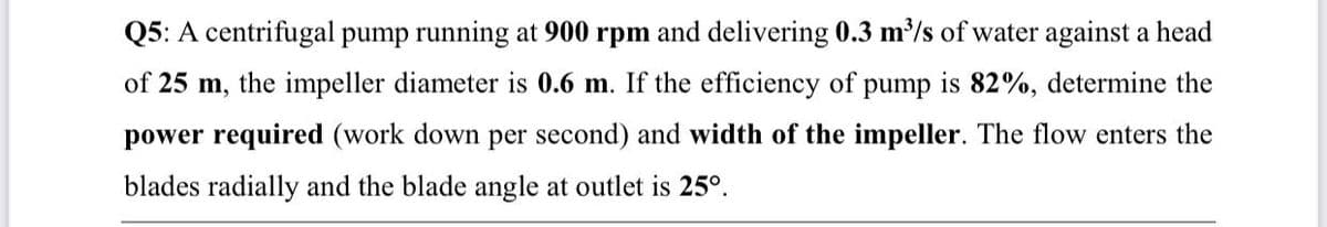 Q5: A centrifugal pump running at 900 rpm and delivering 0.3 m³/s of water against a head
of 25 m, the impeller diameter is 0.6 m. If the efficiency of pump is 82%, determine the
power required (work down per second) and width of the impeller. The flow enters the
blades radially and the blade angle at outlet is 25°.