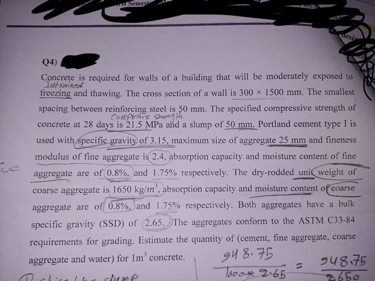 ve
st Semest
desi
Q4)
Concrete is required for walls of a building that will be moderately exposed to
Intrained
freezing and thawing. The cross section of a wall is 300 x 1500 mm. The smallest
spacing between reinforcing steel is 50 mm. The specified compressive strength of
Compressive strengthe
3
concrete at 28 days is 21.5 MPa and a slump of 50 mm. Portland cement type I is
used with specific gravity of 3.15, maximum size of aggregate 25 mm and fineness
modulus of fine aggregate is 2.4, absorption capacity and moisture content of fine
aggregate are of 0.8%, and 1.75% respectively. The dry-rodded unit weight of
coarse aggregate is 1650 kg/m³, absorption capacity and moisture content of coarse
aggregate are of 0.8%, and 1.75% respectively. Both aggregates have a bulk
specific gravity (SSD) of (2.65. The aggregates conform to the ASTM C33-84
requirements for grading. Estimate the quantity of (cement, fine aggregate, coarse
94 8.75
aggregate and water) for 1m³ concrete.
Tooox 2.65
alka slump
=
948.75
2650