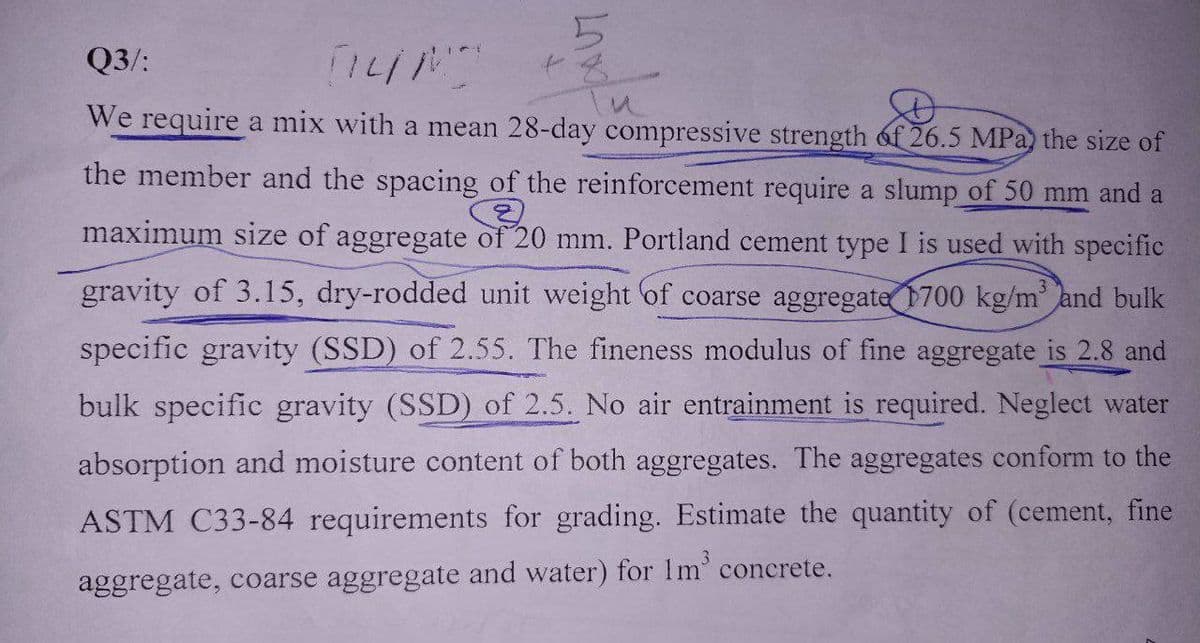 Q3/:
TILM
We require a mix with a mean 28-day compressive strength of 26.5 MPa the size of
the member and the spacing of the reinforcement require a slump of 50 mm and a
Q
maximum size of aggregate of 20 mm. Portland cement type I is used with specific
gravity of 3.15, dry-rodded unit weight of coarse aggregate 1700 kg/m³ and bulk
specific gravity (SSD) of 2.55. The fineness modulus of fine aggregate is 2.8 and
bulk specific gravity (SSD) of 2.5. No air entrainment is required. Neglect water
absorption and moisture content of both aggregates. The aggregates conform to the
ASTM C33-84 requirements for grading. Estimate the quantity of (cement, fine
aggregate, coarse aggregate and water) for 1m³ concrete.