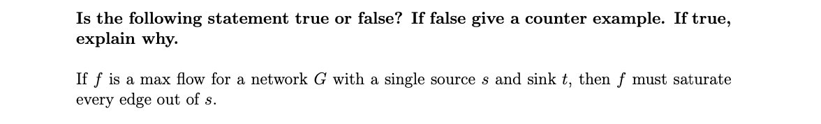 Is the following statement true or false? If false give a counter example. If true,
explain why.
If f is a max flow for a network G with a single source s and sink t, then f must saturate
every edge out of s.
