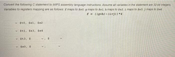 Convert the following C statement to MIPS assembly language instructions. Assume all variables in the statement are 32-bit integers.
Variables to registers mapping are as follows f maps to $s0, g maps to $s1, b maps to $s2, i maps to $s3, j maps to $s4.
f = ((g+h) - (1+j)) *4
v șto, $s1, $s2
v $t1, $s3, $s4
$t3, $
$s0, $
