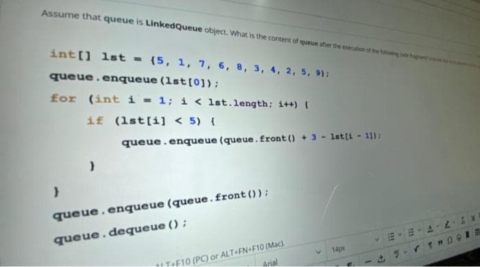 Assume that queue is LinkedQueue object. What is the content of queue aher the evecution of the tulong
int[] 1st = {5, 1, 7, 6, 8, 3, 4, 2, 5, 91:
queue.enqueue (1st[0]);
for (int i = 1; i < 1st.length; i++) (
if (1st[i] < 5) {
queue.enqueue (queue. front () + 3 - lst(i - 1):
queue. enqueue (queue.front ());
queue.dequeue ();
F10 (PC) or ALT+FN+F10 (Mac).
Arial
14px
