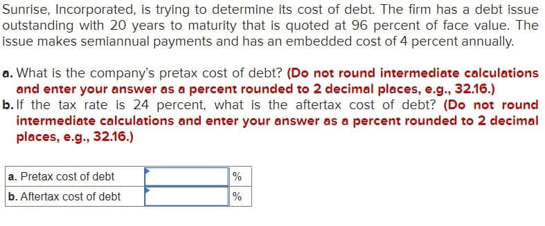 Sunrise, Incorporated, is trying to determine its cost of debt. The firm has a debt issue
outstanding with 20 years to maturity that is quoted at 96 percent of face value. The
issue makes semiannual payments and has an embedded cost of 4 percent annually.
a. What is the company's pretax cost of debt? (Do not round intermediate calculations
and enter your answer as a percent rounded to 2 decimal places, e.g., 32.16.)
b. If the tax rate is 24 percent, what is the aftertax cost of debt? (Do not round
intermediate calculations and enter your answer as a percent rounded to 2 decimal
places, e.g., 32.16.)
a. Pretax cost of debt
%
b. Aftertax cost of debt
%