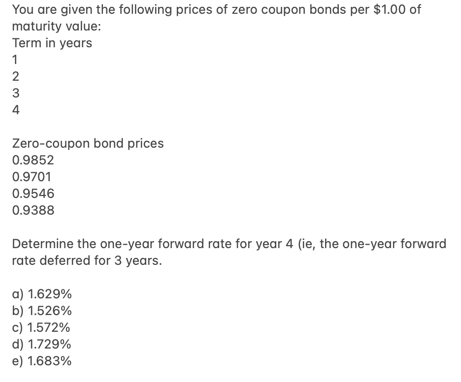 You are given the following prices of zero coupon bonds per $1.00 of
maturity value:
Term in years
1
2
3
4
Zero-coupon bond prices
0.9852
0.9701
0.9546
0.9388
Determine the one-year forward rate for year 4 (ie, the one-year forward
rate deferred for 3 years.
a) 1.629%
b) 1.526%
c) 1.572%
d) 1.729%
e) 1.683%