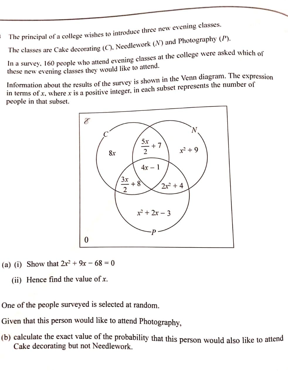 The principal of a college wishes to introduce three new evening classes.
The classes are Cake decorating (C), Needlework (N) and Photography (P).
In a survey. 160 people who attend evening classes at the college were asked which of
these new evening classes they would like to attend.
Information about the results of the survey is shown in the Venn diagram. The expression
in terms of x, where x is a positive integer, in each subset represents the number of
people in that subset.
5х
+ 7
8x
x + 9
4x – 1
3x
+ 8
2
212 + 4
x + 2x – 3
(a) (i) Show that 2r + 9x – 68 = 0
(ii) Hence find the value of x.
One of the people surveyed is selected at random.
Given that this person would like to attend Photography,
(b) calculate the exact value of the probability that this person would also like to attend
Cake decorating but not Needlework.
