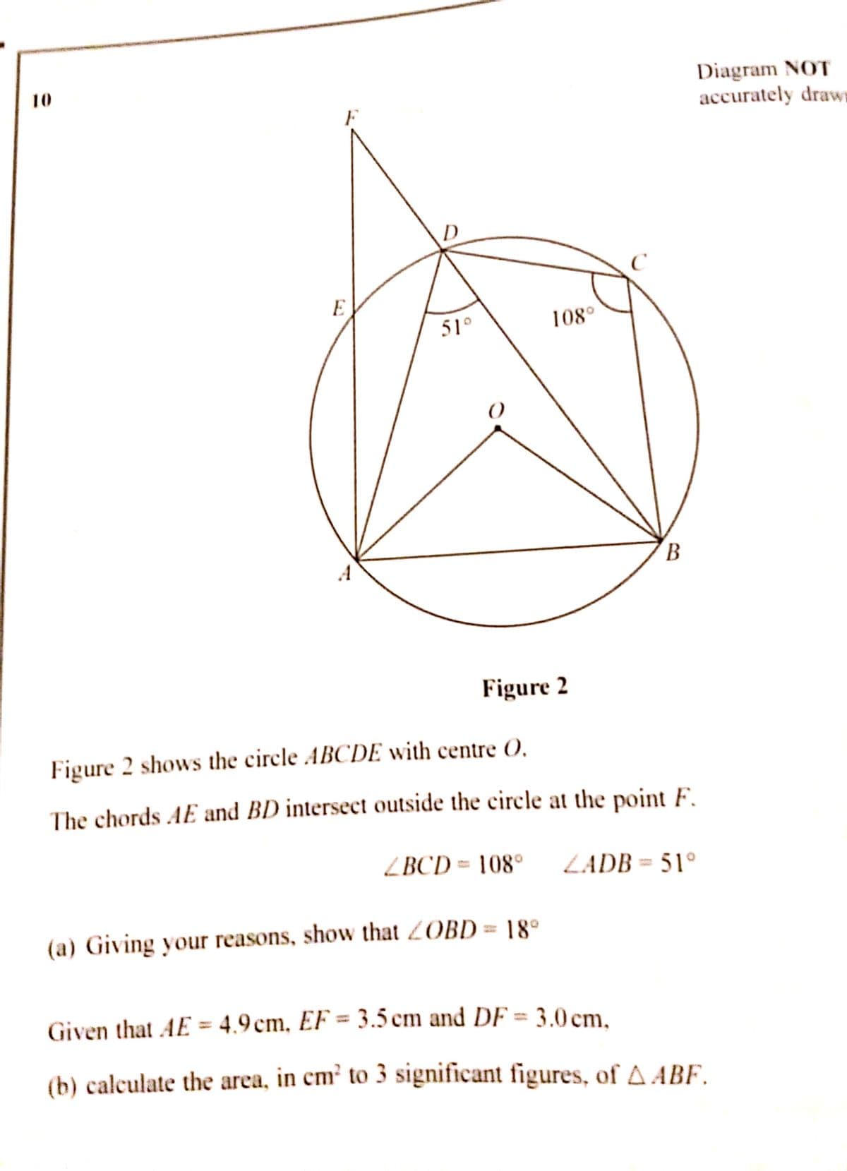 Diagram NOT
accurately draws
10
E
51°
108°
B.
Figure 2
Figure 2 shows the circle ABCDE with centre O.
The chords AE and BD intersect outside the circle at the point F.
ZBCD = 108°
ZADB = 51°
(a) Giving your reasons, show that 2OBD= 18°
Given that AE = 4.9 cm, EF = 3.5 cm and DF = 3.0 cm,
(b) calculate the area, in cm² to 3 significant figures, of A ABF.
