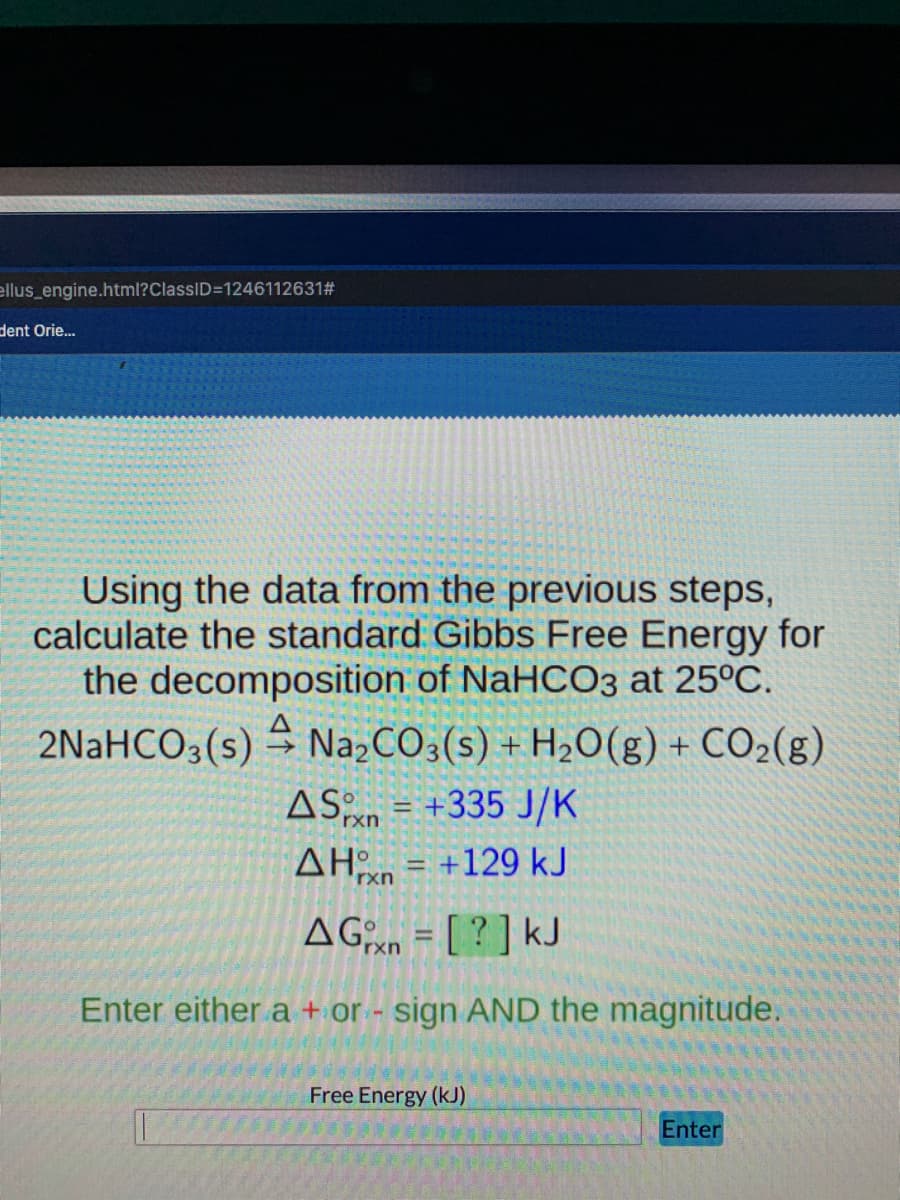 ellus_engine.html?ClassID=1246112631#
dent Orie.
Using the data from the previous steps,
calculate the standard Gibbs Free Energy for
the decomposition of NaHCO3 at 25°C.
2NaHCO3(s) NażCO3(s) + H2O(g) + CO2(g)
ASn = +335 J/K
AH = +129 kJ
%3!
rxn
AHxn
AGen = [ ? ] kJ
%3D
rxn
Enter either a + or - sign AND the magnitude.
Free Energy (kJ)
Enter
