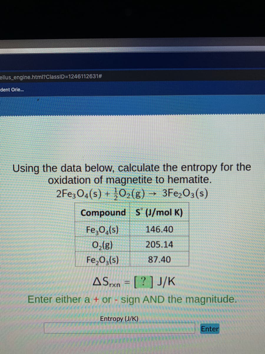 ellus_engine.html?ClassID=1246112631#
dent Orie..
Using the data below, calculate the entropy for the
oxidation of magnetite to hematite.
2FE3O4(s) + 02(g) → 3Fe2O3(s)
Compound S' (J/mol K)
Fe,0,(s)
146.40
0,(8)
Fe,0,(s)
205.14
87.40
ASxn = [ ? ] J/K
Enter either a + or - sign AND the magnitude.
Entropy (J/K)
Enter
