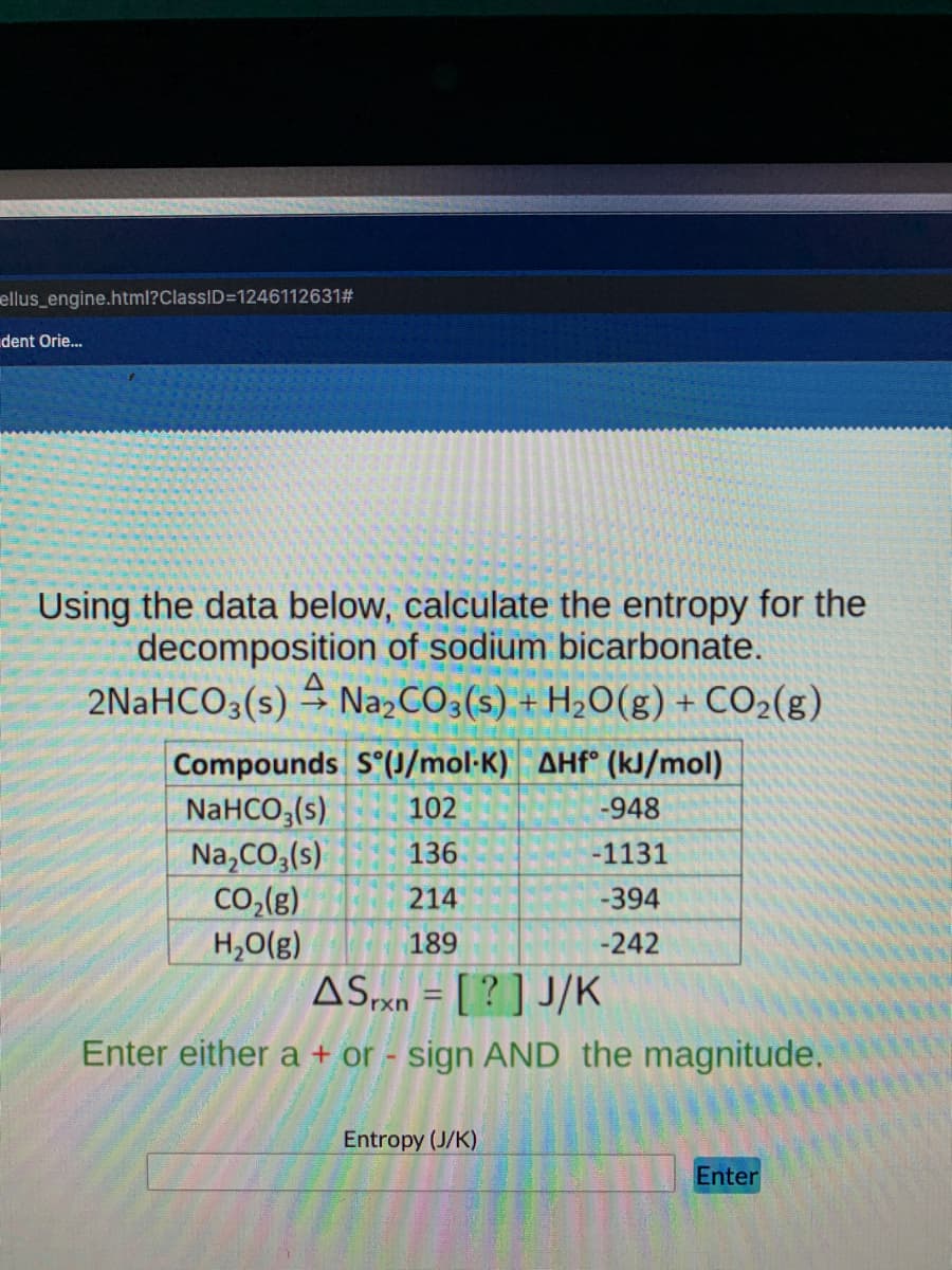 ellus_engine.html?ClassID=1246112631#
dent Orie.
Using the data below, calculate the entropy for the
decomposition of sodium bicarbonate.
2NaHCO3(s) → Na»CO3(s) + H2O(g) + CO2(g)
Compounds S (J/mol-K) AHf° (kJ/mol)
NaHCO,(s)
Na,CO,(s)
Co,(g)
H,0(g)
ASxn = [ ? ] J/K
102
-948
136
-1131
214
-394
189
-242
Enter either a + or - sign AND the magnitude.
Entropy (J/K)
Enter
