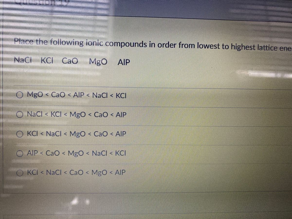 Place the following ionic compounds in order from lowest to highest lattice enel
NaCl
KCI CaO MgO
AlP
O MgO < CaO < AIP < NaCl < KCI
O NaCl < KCI < MgO < CaO < AIP
O KCI < NaCl < MgO < CaO < AIP
O AIP < CaO<
MgO< NaCl < KCI
O KCI < NaCI < CaO < MgO < AIP
