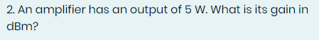 2. An amplifier has an output of 5 W. What is its gain in
dBm?