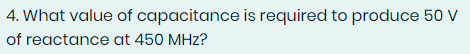 4. What value of capacitance is required to produce 50 V
of reactance at 450 MHz?