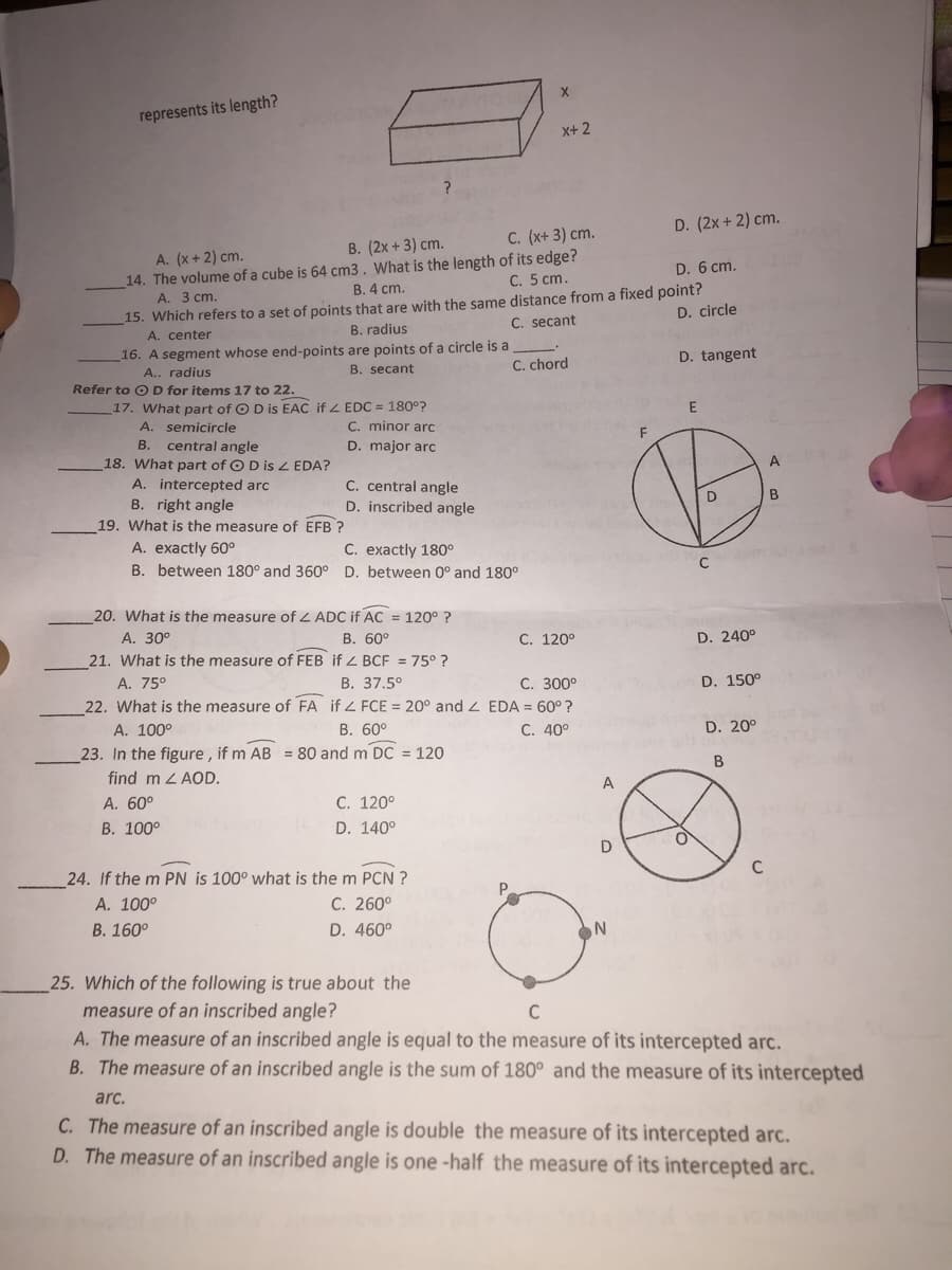represents its length?
x+ 2
D. (2x + 2) cm.
C. (x+ 3) cm.
B. (2x + 3) cm.
A. (x+ 2) cm.
14. The volume of a cube is 64 cm3. What is the length of its edge?
А. 3 ст.
D. 6 cm.
C. 5 cm.
B. 4 cm.
15. Which refers to a set of points that are with the same distance from a fixed point?
A. center
16. A segment whose end-points are points of a circle is a
D. circle
C. secant
B. radius
D. tangent
B. secant
C. chord
A.. radius
Refer to OD for items 17 to 22.
17. What part of O D is EAC if Z EDC = 180°?
A. semicircle
C. minor arc
B. central angle
18. What part of OD is Z EDA?
A. intercepted arc
B. right angle
D. major arc
A
C. central angle
D. inscribed angle
D
В
19. What is the measure of EFB ?
C. exactly 180°
A. exactly 60°
B. between 180° and 360° D. between 0° and 180°
20. What is the measure of L ADC if AC = 120° ?
А. 30°
В. 60°
C. 120°
D. 240°
21. What is the measure of FEB if Z BCF = 75° ?
В. 37.5°
22. What is the measure of FA if 4 FCE = 20° and 2 EDA = 60° ?
В. 60°
A. 75°
С. 300°
D. 150°
A. 100°
C. 40°
D. 20°
23. In the figure , if m AB = 80 and m DC = 120
find m L AOD.
A. 60°
С. 120°
В. 100°
D. 140°
D
C
24. If the m PN is 100° what is the m PCN ?
А. 100°
В. 160°
P.
C. 260°
D. 460°
25. Which of the following is true about the
measure of an inscribed angle?
A. The measure of an inscribed angle is equal to the measure of its intercepted arc.
B. The measure of an inscribed angle is the sum of 180° and the measure of its intercepted
C
arç.
C. The measure of an inscribed angle is double the measure of its intercepted arc.
D. The measure of an inscribed angle is one -half the measure of its intercepted arc.
