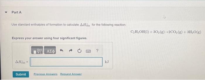 ▼
Part A
Use standard enthalpies of formation to calculate AH for the following reaction:
Express your answer using four significant figures.
AH =
Submit
VT ΑΣΦ
Previous Answers Request Answer
?
kJ
C₂H₂OH(1) +30₂(g)-2CO₂(g) + 3H₂O(g)