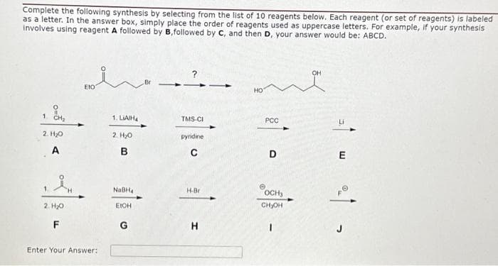 Complete the following synthesis by selecting from the list of 10 reagents below. Each reagent (or set of reagents) is labeled
as a letter. In the answer box, simply place the order of reagents used as uppercase letters. For example, if your synthesis
involves using reagent A followed by B,followed by C, and then D, your answer would be: ABCD.
1 CH₂
2. H₂O
A
in
2. H₂0
F
Eto
Enter Your Answer:
1. LIAIH4
2. H₂O
B
NaBH₁
EIOH
G
TMS-CI
pyridine
C
H-Br
HO
PCC
D
OCHS
CH₂OH
1
OH
E
21 -