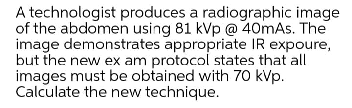 A technologist produces a radiographic image
of the abdomen using 81 kVp @ 40mAs. The
image demonstrates appropriate IR expoure,
but the new ex am protocol states that all
images must be obtained with 70 kVp.
Calculate the new technique.
