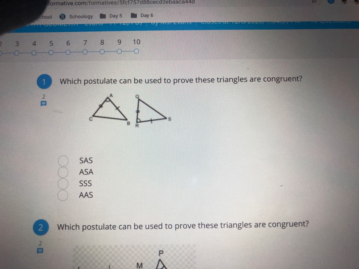 formative.com/formatives/5fcf757d88cecd3ebaaca44d
chool
Schoology
I Day 5
I Day 6
3
4
6 7 8
9
10
Which postulate can be used to prove these triangles are congruent?
AD
2
SAS
ASA
SS
AAS
2
Which postulate can be used to prove these triangles are congruent?
