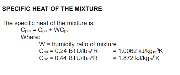 SPECIFIC HEAT OF THE MIXTURE
The specific heat of the mixture is;
Cpm = Cpa + WCpv
Where:
W = humidity ratio of mixture
Cpa = 0.24 BTU/lbm°R
Cpv = 0.44 BTU/lbm°R
= 1.0062 kJ/kgm°K
= 1.872 kJ/kgm°K
