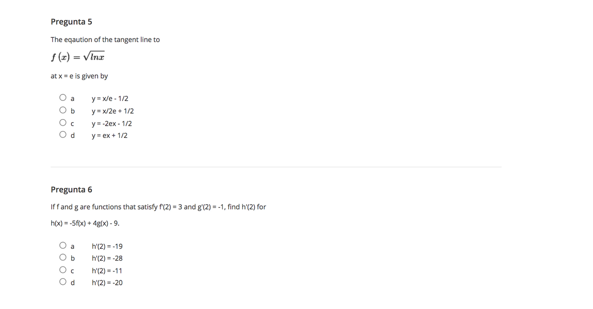 Pregunta 5
The eqaution of the tangent line to
f (x) = VInx
at x = e is given by
a
y = x/e - 1/2
b
y = x/2e + 1/2
y = -2ex - 1/2
d
У -ех + 1/2
Pregunta 6
If f and g are functions that satisfy f'(2) = 3 and g'(2) = -1, find h'(2) for
h(x) = -5f(x) + 4g(x) - 9.
a
h'(2) = -19
h'(2) = -28
h'(2) = -11
d
h'(2) = -20
O O O O
