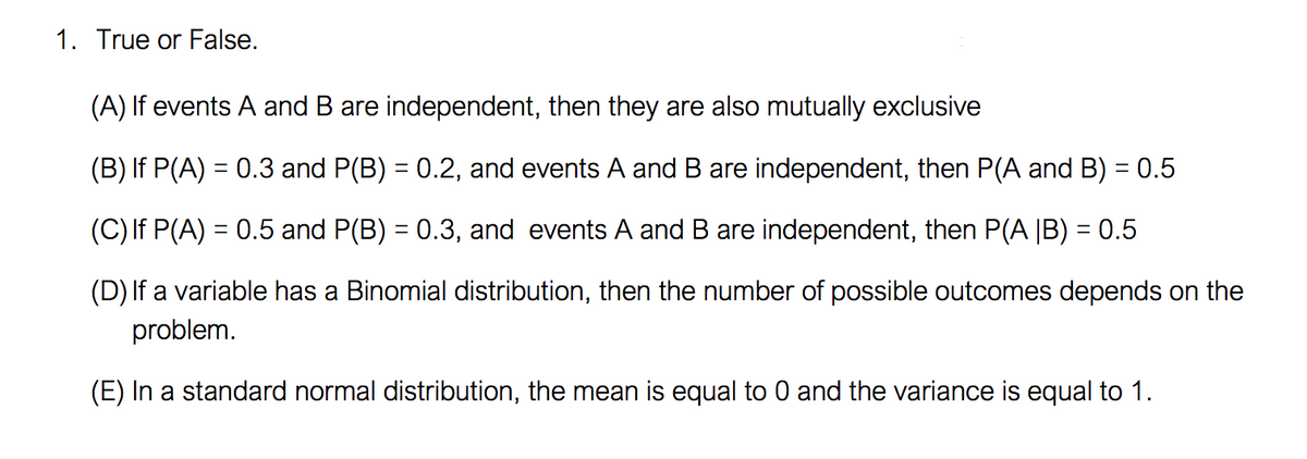 1. True or False.
(A) If events A and B are independent, then they are also mutually exclusive
(B) If P(A) = 0.3 and P(B) = 0.2, and events A and B are independent, then P(A and B) = 0.5
(C) If P(A) = 0.5 and P(B) = 0.3, and events A and B are independent, then P(A |B) = 0.5
(D) If a variable has a Binomial distribution, then the number of possible outcomes depends on the
problem.
(E) In a standard normal distribution, the mean is equal to 0 and the variance is equal to 1.
