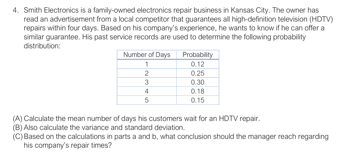 4. Smith Electronics is a family-owned electronics repair business in Kansas City. The owner has
read an advertisement from a local competitor that guarantees all high-definition television (HDTV)
repairs within four days. Based on his company's experience, he wants to know if he can offer a
similar guarantee. His past service records are used to determine the following probability
distribution:
Number of Days
Probability
1
0.12
2
0.25
3
0.30
4
0.18
0.15
(A) Calculate the mean number of days his customers wait for an HDTV repair.
(B) Also calculate the variance and standard deviation.
(C) Based on the calculations in parts a and b, what conclusion should the manager reach regarding
his company's repair times?
