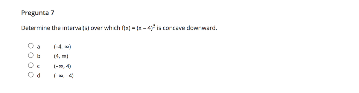 Pregunta 7
Determine the interval(s) over which f(x) = (x - 4)3 is concave downward.
a
(-4, co)
b
(4, co0)
(-00, 4)
O d
(-00, -4)
