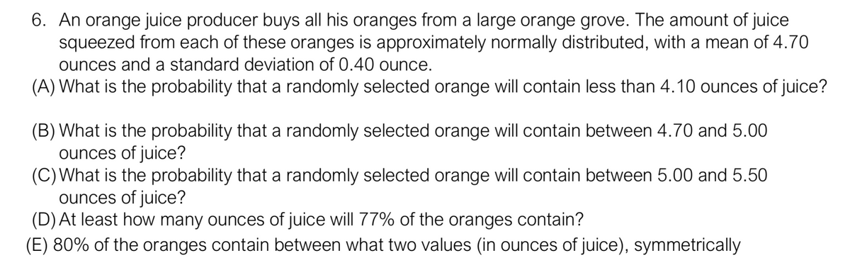 6. An orange juice producer buys all his oranges from a large orange grove. The amount of juice
squeezed from each of these oranges is approximately normally distributed, with a mean of 4.70
ounces and a standard deviation of 0.40 ounce.
(A) What is the probability that a randomly selected orange will contain less than 4.10 ounces of juice?
(B) What is the probability that a randomly selected orange will contain between 4.70 and 5.00
ounces of juice?
(C)What is the probability that a randomly selected orange will contain between 5.00 and 5.50
ounces of juice?
(D) At least how many ounces of juice will 77% of the oranges contain?
(E) 80% of the oranges contain between what two values (in ounces of juice), symmetrically
