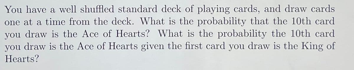 You have a well shuffled standard deck of playing cards, and draw cards
one at a time from the deck. What is the probability that the 10th card
you draw is the Ace of Hearts? What is the probability the 10th card
you draw is the Ace of Hearts given the first card you draw is the King of
Hearts?