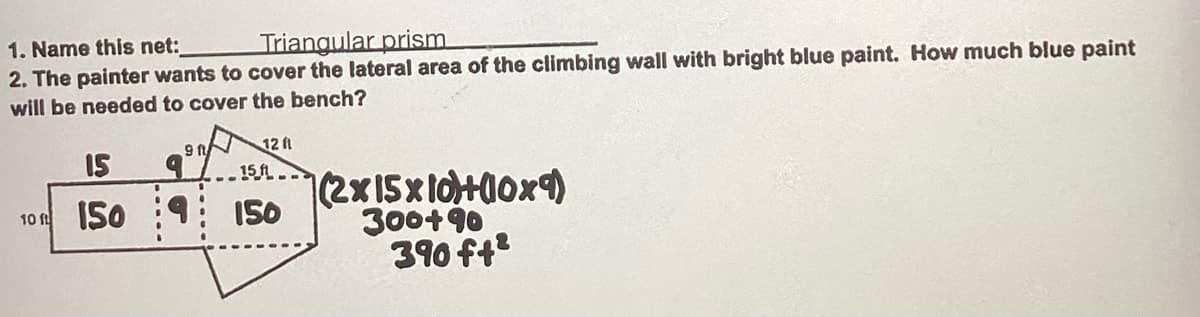 1. Name this net:
Triangular prism
2. The painter wants to cover the lateral area of the climbing wall with bright blue paint. How much blue paint
will be needed to cover the bench?
9 ft
15 9
9
10 150
12 fl
15.f...
150
(2x15x10+00x9)
300+90
390 ft²