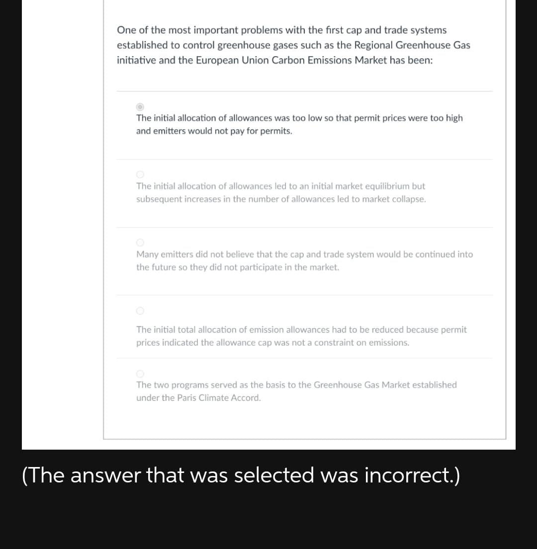 One of the most important problems with the first cap and trade systems
established to control greenhouse gases such as the Regional Greenhouse Gas
initiative and the European Union Carbon Emissions Market has been:
The initial allocation of allowances was too low so that permit prices were too high
and emitters would not pay for permits.
The initial allocation of allowances led to an initial market equilibrium but
subsequent increases in the number of allowances led to market collapse.
Many emitters did not believe that the cap and trade system would be continued into
the future so they did not participate in the market.
The initial total allocation of emission allowances had to be reduced because permit
prices indicated the allowance cap was not a constraint on emissions.
The two programs served as the basis to the Greenhouse Gas Market established
under the Paris Climate Accord.
(The answer that was selected was incorrect.)
