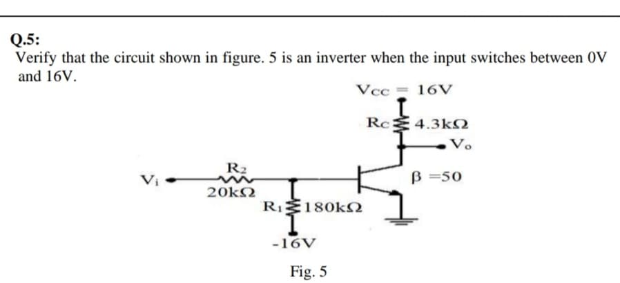 Q.5:
Verify that the circuit shown in figure. 5 is an inverter when the input switches between 0V
and 16V.
Vcc = 16V
Rc 4.3k2
Vo
R2
Vị
B =50
20kN
RI180k
-16V
Fig. 5
