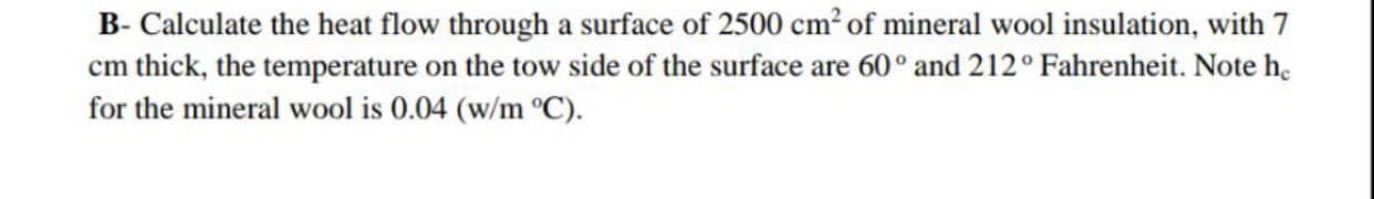 B- Calculate the heat flow through a surface of 2500 cm? of mineral wool insulation, with 7
cm thick, the temperature on the tow side of the surface are 60° and 212° Fahrenheit. Note h.
for the mineral wool is 0.04 (w/m °C).
