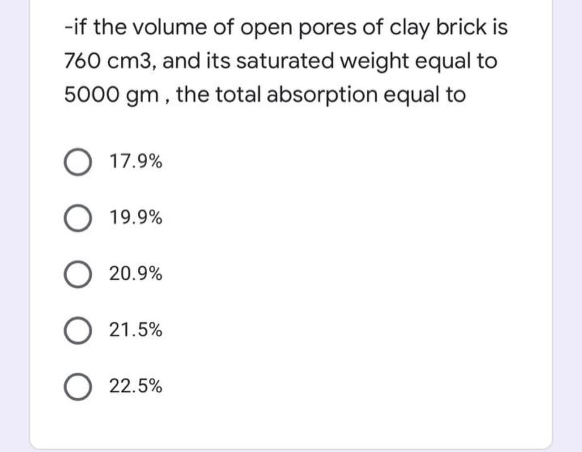 -if the volume of open pores of clay brick is
760 cm3, and its saturated weight equal to
5000 gm , the total absorption equal to
O 17.9%
19.9%
20.9%
O 21.5%
22.5%
