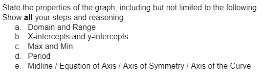 State the properties of the graph, including but not limited to the following.
Show all your steps and reasoning.
a. Domain and Range
b. X-intercepts and y-intercepts
c. Max and Min
d. Period
e. Midline / Equation of Axis / Axis of Symmetry / Axis of the Curve
