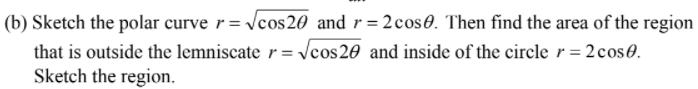 (b) Sketch the polar curve r= Vcos20 and r= 2cos0. Then find the area of the region
that is outside the lemniscate r = cos20 and inside of the circle r = 2cos0.
Sketch the region.
