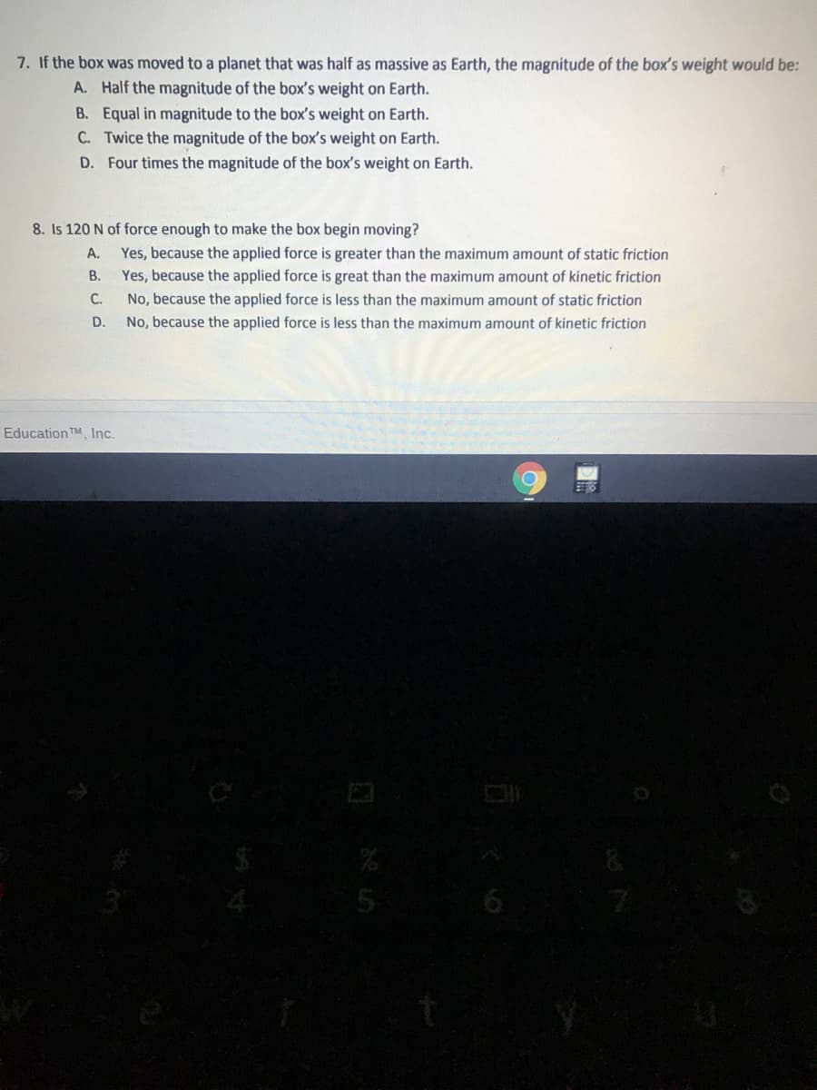 7. If the box was moved to a planet that was half as massive as Earth, the magnitude of the box's weight would be:
A. Half the magnitude of the box's weight on Earth.
B. Equal in magnitude to the box's weight on Earth.
C. Twice the magnitude of the box's weight on Earth.
D. Four times the magnitude of the box's weight on Earth.
8. Is 120 N of force enough to make the box begin moving?
Yes, because the applied force is greater than the maximum amount of static friction
В.
A.
Yes, because the applied force is great than the maximum amount of kinetic friction
No, because the applied force is less than the maximum amount of static friction
No, because the applied force is less than the maximum amount of kinetic friction
C.
D.
Education TM, Inc.
