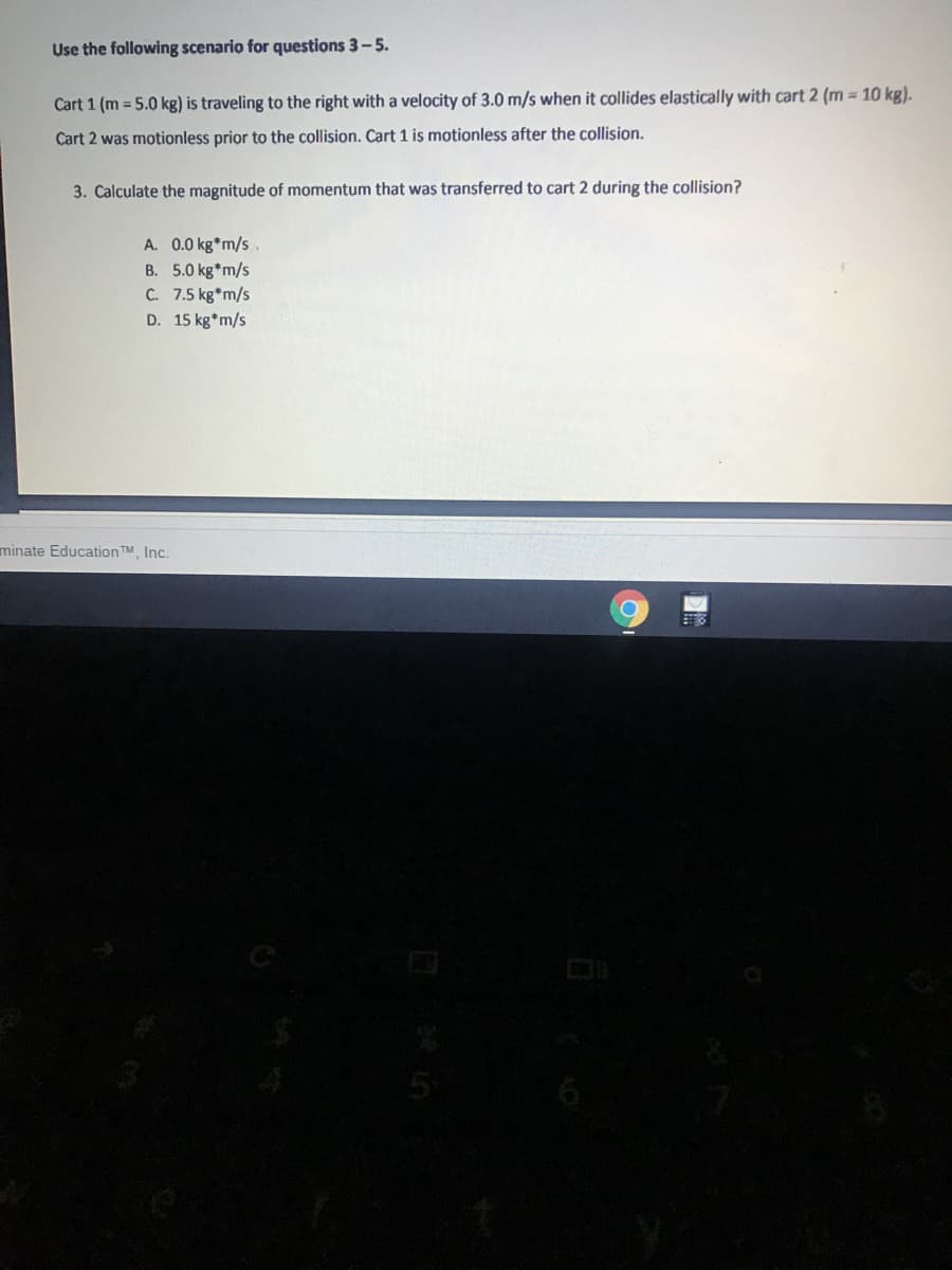 Use the following scenario for questions 3-5.
Cart 1 (m = 5.0 kg) is traveling to the right with a velocity of 3.0 m/s when it collides elastically with cart 2 (m = 10 kg).
Cart 2 was motionless prior to the collision. Cart 1 is motionless after the collision.
3. Calculate the magnitude of momentum that was transferred to cart 2 during the collision?
A. 0.0 kg*m/s.
B. 5.0 kg*m/s
C. 7.5 kg*m/s
D. 15 kg*m/s
minate Education TM, Inc.
