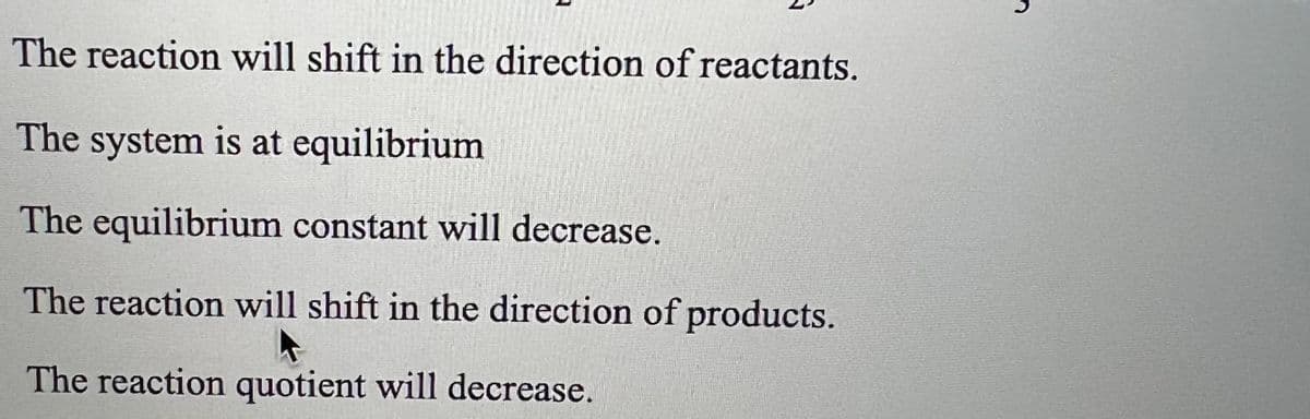 The reaction will shift in the direction of reactants.
The system is at equilibrium
The equilibrium constant will decrease.
The reaction will shift in the direction of products.
A
The reaction quotient will decrease.