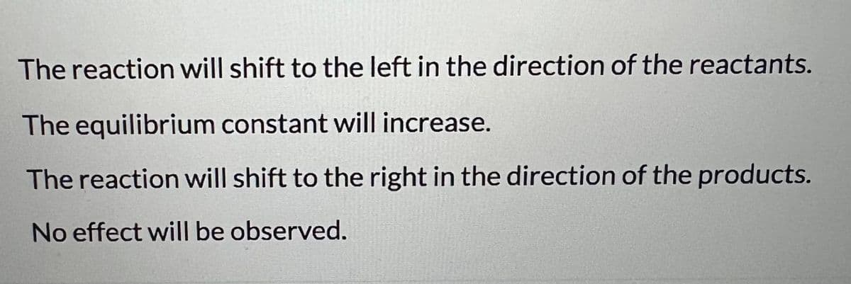 The reaction will shift to the left in the direction of the reactants.
The equilibrium constant will increase.
The reaction will shift to the right in the direction of the products.
No effect will be observed.