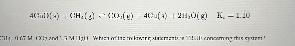 4CuO(s) + CH₂(g) ⇒ CO₂(g) + 4Cu(s) + 2H₂O(g) Kc = 1.10
CH4, 0.67 M CO2 and 1.3 M H2O. Which of the following statements is TRUE concerning this system?