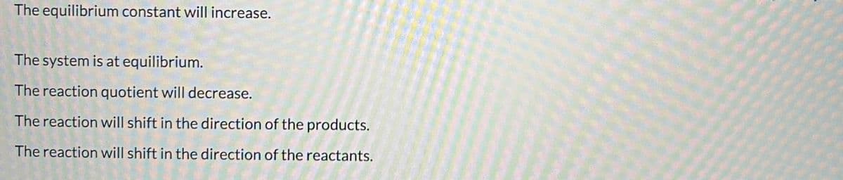 The equilibrium constant will increase.
The system is at equilibrium.
The reaction quotient will decrease.
The reaction will shift in the direction of the products.
The reaction will shift in the direction of the reactants.