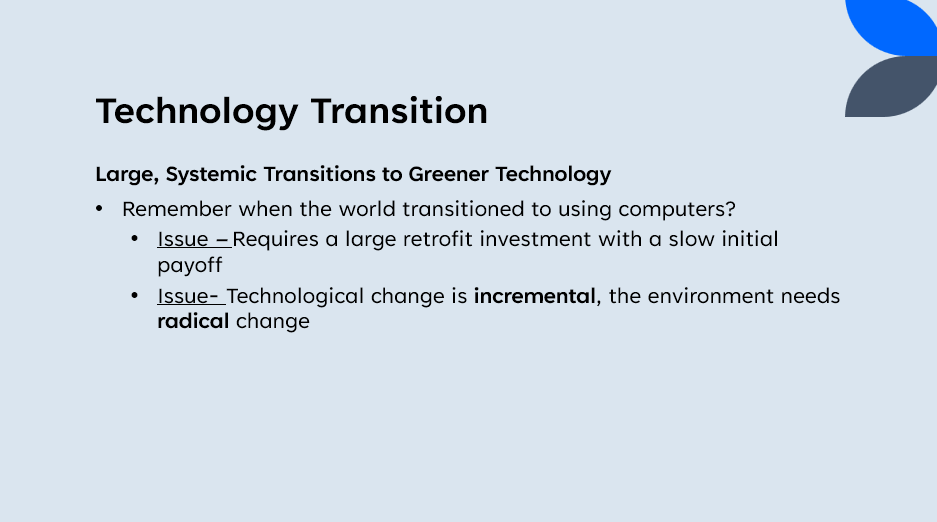 Technology Transition
Large, Systemic Transitions to Greener Technology
Remember when the world transitioned to using computers?
•
Issue - Requires a large retrofit investment with a slow initial
payoff
Issue- Technological change is incremental, the environment needs
radical change