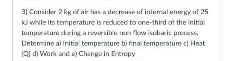 3) Consider 2 kg of air has a decrease of internal energy of 25
kJ while its temperature is reduced to one-third of the initial
temperature during a reversible non flow isobaric process.
Determine a) Initial temperature b) final temperature c) Heat
(Q) d) Work and e) Change in Entropy
