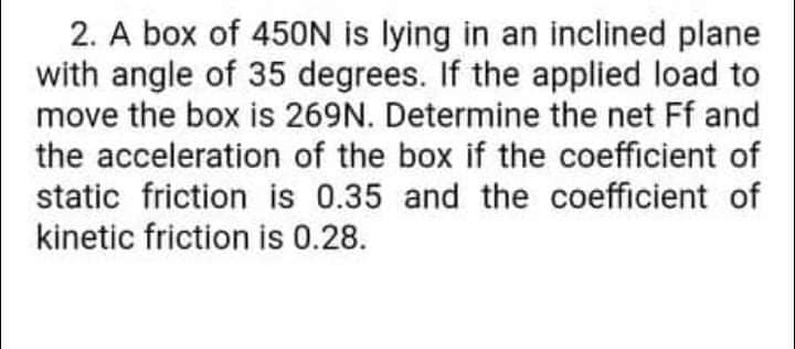 2. A box of 450N is lying in an inclined plane
with angle of 35 degrees. If the applied load to
move the box is 269N. Determine the net Ff and
the acceleration of the box if the coefficient of
static friction is 0.35 and the coefficient of
kinetic friction is 0.28.
