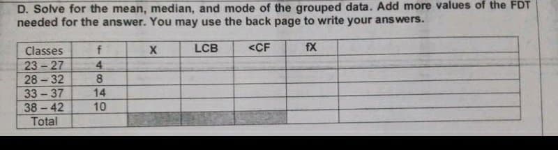 D. Solve for the mean, median, and mode of the grouped data. Add more values of the FDT
needed for the answer. You may use the back page to write your answers.
LCB
<CF
fX
Classes
23 - 27
28 32
f
4.
8.
33 - 37
14
38-42
10
Total
