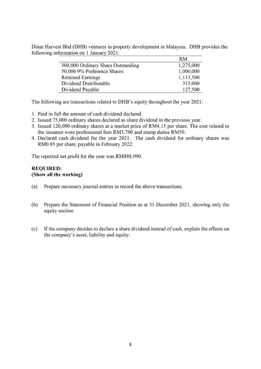 Dinar Harvest Bhd (DHB) ventures in property development in Malaysia. DHB provides the
following information on 1 January 2021:
RM
300,000 Ordinary Share Outstanding
50,000 9% Preference Shares
Retained Earnings
1,275,000
1,000,000
1,113,500
315,000
127,500
Dividend Distributable
Dividend Payable
The following are transactions related to DHB's equity throughout the year 2021:
1. Paid in full the amount of cash dividend declared.
2. Issued 75,000 ordinary shares declared as share dividend in the previous year.
3. Issued 120,000 ordinary shares at a market price of RM4.15 per share. The cost related to
the issuance were professional fees RM3,700 and stamp duties RM50.
4. Declared cash dividend for the year 2021. The cash dividend for ordinary shares was
RM0.85 per share, payable in February 2022.
The reported net profit for the year was RM888,990.
REQUIRED:
(Show all the working)
(a) Prepare necessary journal entries to record the above transactions.
(b) Prepare the Statement of Financial Position as at 31 December 2021, showing only the
equity section.
(c)
If the company decides to declare a share dividend instead of cash, explain the effects on
the company's asset, liability and equity.
8
