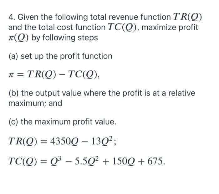 4. Given the following total revenue function TR(Q)
and the total cost function TC(Q), maximize profit
T(Q) by following steps
(a) set up the profit function
= TR(Q) – TC(Q),
-
(b) the output value where the profit is at a relative
maximum; and
(c) the maximum profit value.
TR(Q) = 4350Q – 13Q²;
TC(Q) = Q³ – 5.5Q? + 150Q + 675.
|
