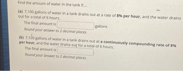 Find the amount of water in the tank if..
(a) 7,100 gallons of water in a tank drains out at a rate of 8% per hour, and the water drains
out for a total of 6 hours.
The final amount is
gallons
Round your answer to 2 decimal places.
(b) 7,100 gallons of water in a tank drains out at a continuously compounding rate of 8%
per hour, and the water drains out for a total of 6 hours.
The final amount is
Round your ànswer to 2 decimal places.
