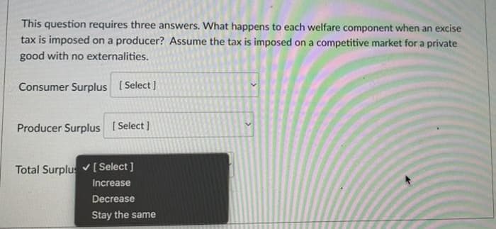 This question requires three answers. What happens to each welfare component when an excise
tax is imposed on a producer? Assume the tax is imposed on a competitive market for a prívate
good with no externalities.
Consumer Surplus [Select ]
Producer Surplus I Select]
Total Surplus v[ Select ]
Increase
Decrease
Stay the same
