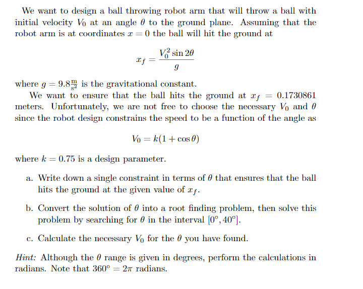 We want to design a ball throwing robot arm that will throw a ball with
initial velocity Vo at an angle 0 to the ground plane. Assuming that the
robot arm is at coordinates r = 0 the ball will hit the ground at
V sin 20
where g = 9.8 is the gravitational constant.
We want to ensure that the ball hits the ground at rf = 0.1730861
meters. Unfortunately, we are not free to choose the necessary Vo and 0
since the robot design constrains the speed to be a function of the angle as
Vo = k(1+ cos 0)
where k = 0.75 is a design parameter.
a. Write down a single constraint in terms of 0 that ensures that the ball
hits the ground at the given value of xf.
b. Convert the solution of 0 into a root finding problem, then solve this
problem by searching for 0 in the interval [0°, 40°].
c. Calculate the necessary Vo for the 0 you have found.
Hint: Although the 0 range is given in degrees, perform the calculations in
radians. Note that 360° = 2n radians.
